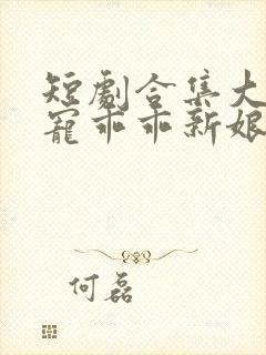 短剧合集大叔盛宠乖乖新娘甜入怀