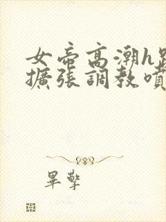 女帝高潮h跪趴扩张调教喷水小说