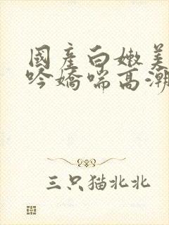 国产白嫩美女呻吟娇喘高潮