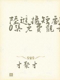 陆进扬短剧100集免费观看