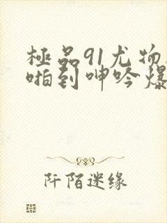 极品91尤物被啪到呻吟爆