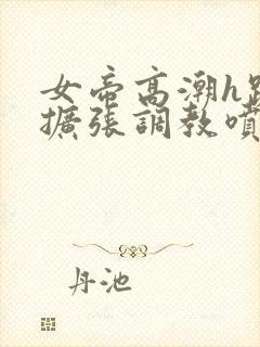 女帝高潮h跪趴扩张调教喷水