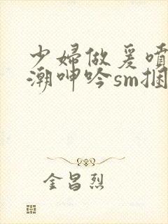 少妇做爰喷水高潮呻吟sm捆绑