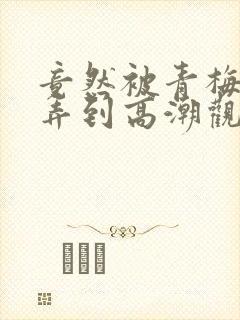 竟然被青梅竹马弄到高潮观看漫画免费全集