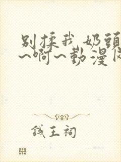 别揉我奶头~嗯~啊~动漫网站