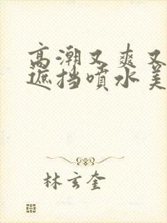 高潮又爽又黄无遮挡喷水美女