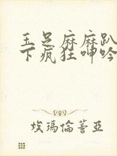 玉足麻麻趴在胯下疯狂呻吟的小说