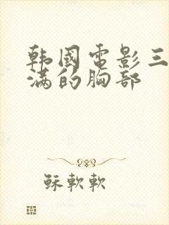 韩国电影三级丰满的胸部