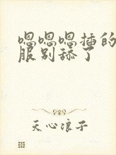 嗯嗯嗯插的好舒服别舔了