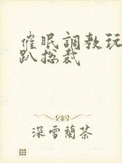 催眠调教玩弄跪趴总裁封面