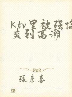 ktv里被强伦爽到高潮