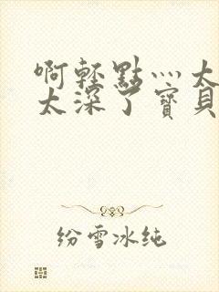 啊轻点灬太粗嗯太深了宝贝封面