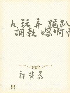 h 玩弄 跪趴 调教 嗯啊快穿