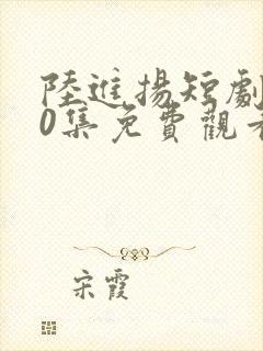 陆进扬短剧100集免费观看