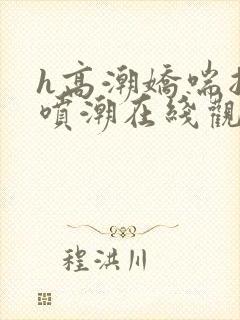 h高潮娇喘抽搐喷潮在线观看