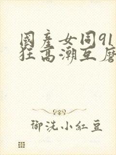 国产女同91疯狂高潮互磨