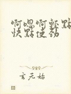 啊嗯啊轻点不要快点使劲