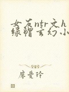 女友ntr文h绿帽玄幻小说