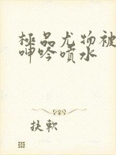 极品尤物被啪到呻吟喷水