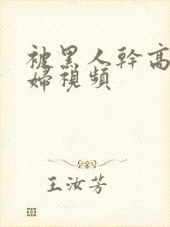 被黑人干高潮少妇视频