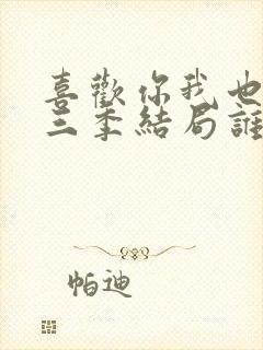 喜欢你我也是第三季结局谁在一起了