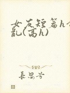 女友短篇h合集乱(高h)