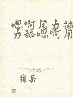 嗯啊用力插哦用力舔嗯啊用力干