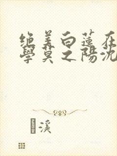 绝美白莲在线教学莫之阳沈长留全文阅读