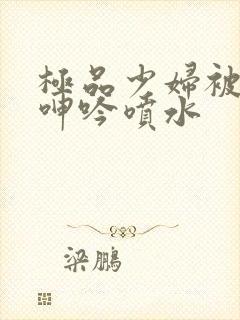 极品少妇被啪到呻吟喷水