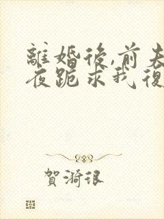 离婚后,前夫夜夜跪求我复合