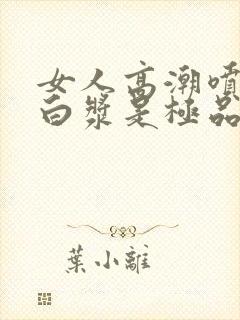 女人高潮喷水出白浆是极品吗