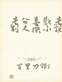 老公喜欢老婆被别人操小说