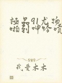 极品91尤物被啪到呻吟喷