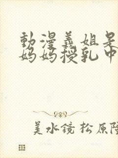 动漫义姐是不良妈妈授乳中在线观看