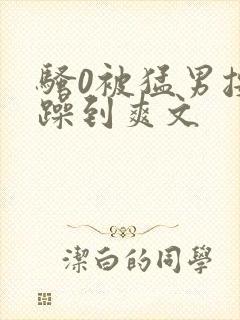 骚0被猛男按着躁到爽文