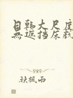 日韩大尺度做爰无遮挡床戏