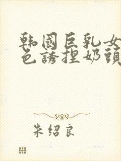 韩国巨乳女主播色诱捏奶头视频封面