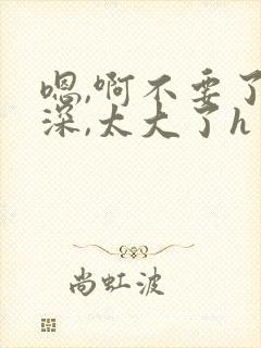 嗯,啊不要了好深,太大了h