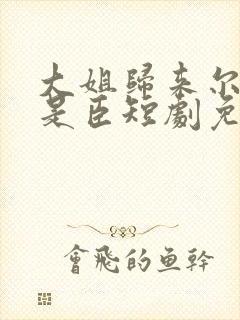 大姐归来尔等皆是臣短剧免费观看