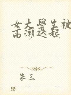 女大学生被插得高潮迭起