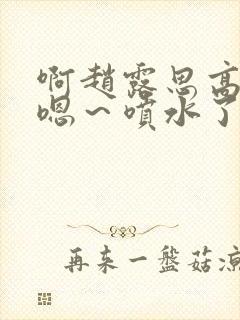 啊赵露思高潮了嗯～喷水了啊