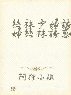 丝袜少妇诱惑少妇丝袜诱惑御姐