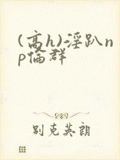 (高h)淫趴np伦群