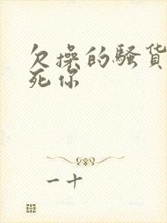 欠操的骚货我操死你