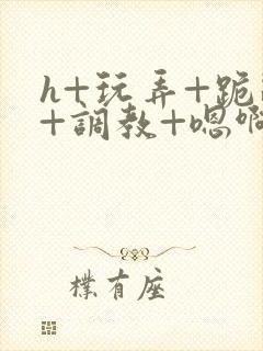 h+玩弄+跪趴+调教+嗯啊全文