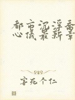 都市沉浮乔梁叶心仪最新章节更新