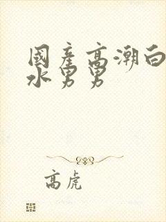 国产高潮白浆喷水男男