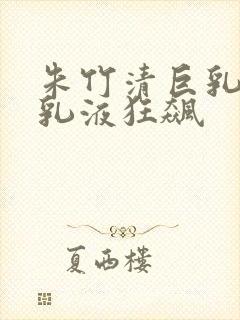 朱竹清巨乳被狂乳液狂飙