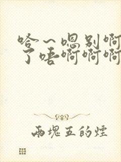 哈～嗯别啊哈含了唔啊啊啊啊不要舔