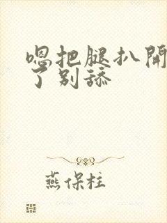 嗯把腿扒开别揉了别舔